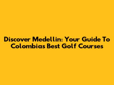 Discover Medellin: Your Guide To Colombia's Best Golf Courses