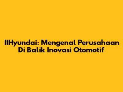 IIHyundai: Mengenal Perusahaan Di Balik Inovasi Otomotif