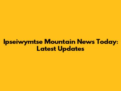 Ipseiwymtse Mountain News Today: Latest Updates